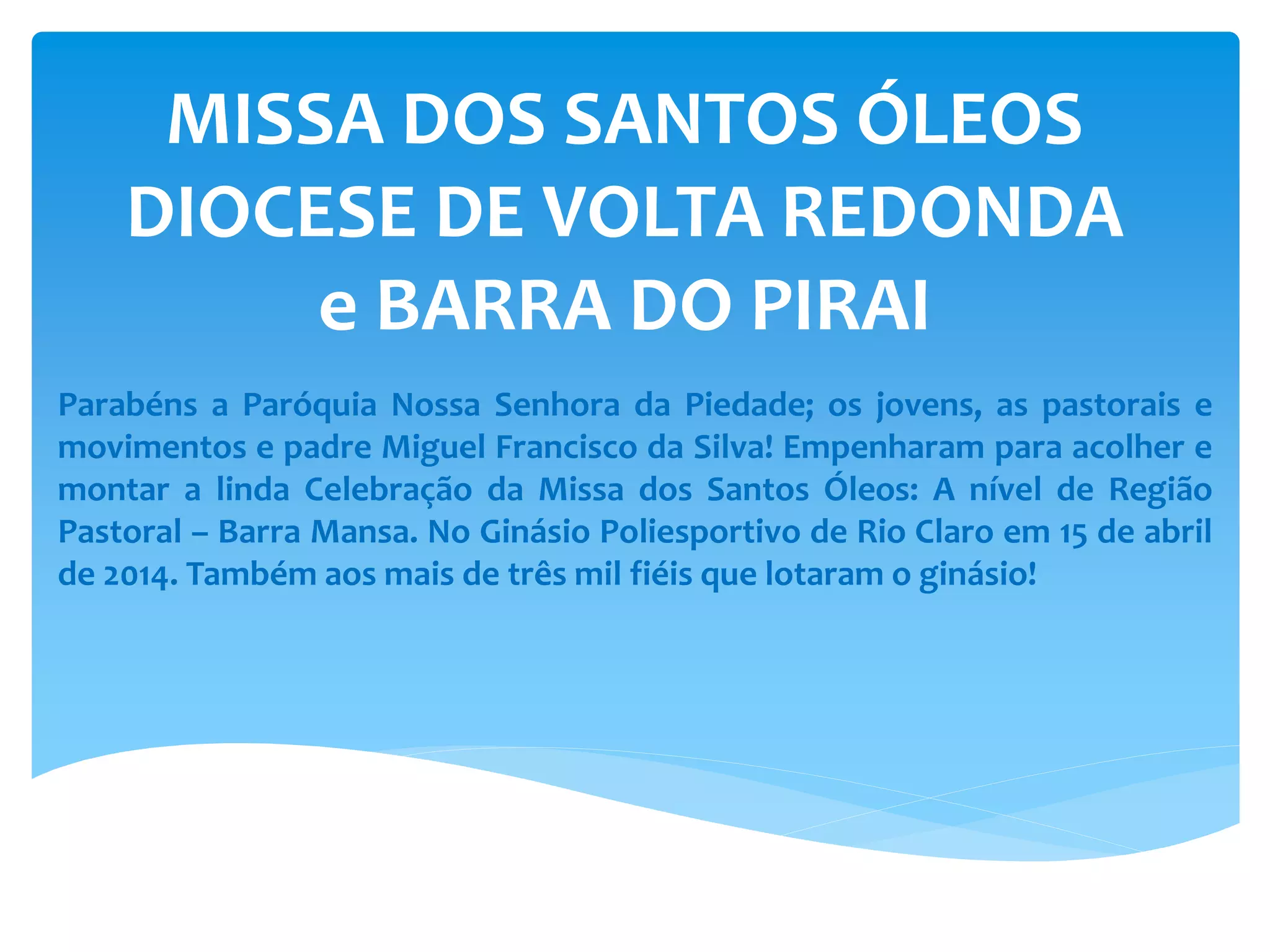 MISSA DOS SANTOS ÓLEOS
DIOCESE DE VOLTA REDONDA
e BARRA DO PIRAI
Parabéns a Paróquia Nossa Senhora da Piedade; os jovens, as pastorais e
movimentos e padre Miguel Francisco da Silva! Empenharam para acolher e
montar a linda Celebração da Missa dos Santos Óleos: A nível de Região
Pastoral – Barra Mansa. No Ginásio Poliesportivo de Rio Claro em 15 de abril
de 2014. Também aos mais de três mil fiéis que lotaram o ginásio!