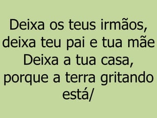 Deixa os teus irmãos,
deixa teu pai e tua mãe
Deixa a tua casa,
porque a terra gritando
está/
 