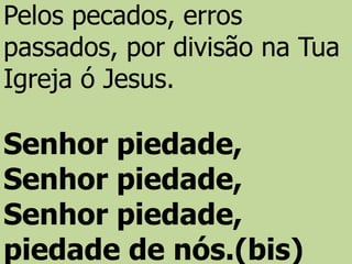 Pelos pecados, erros
passados, por divisão na Tua
Igreja ó Jesus.
Senhor piedade,
Senhor piedade,
Senhor piedade,
piedade de nós.(bis)
 