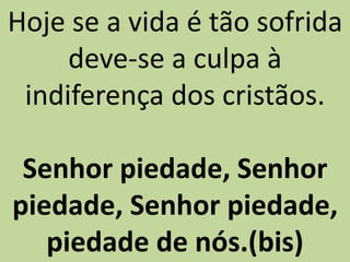Hoje se a vida é tão sofrida
deve-se a culpa à
indiferença dos cristãos.
Senhor piedade, Senhor
piedade, Senhor piedade,
piedade de nós.(bis)
 