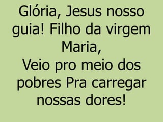 Glória, Jesus nosso
guia! Filho da virgem
Maria,
Veio pro meio dos
pobres Pra carregar
nossas dores!
 