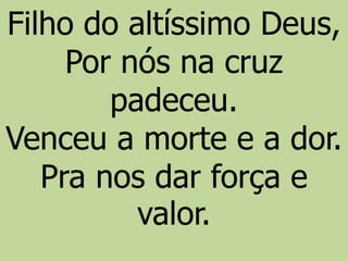 Filho do altíssimo Deus,
Por nós na cruz
padeceu.
Venceu a morte e a dor.
Pra nos dar força e
valor.
 