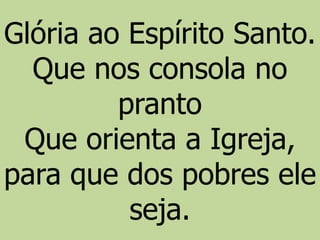 Glória ao Espírito Santo.
Que nos consola no
pranto
Que orienta a Igreja,
para que dos pobres ele
seja.
 