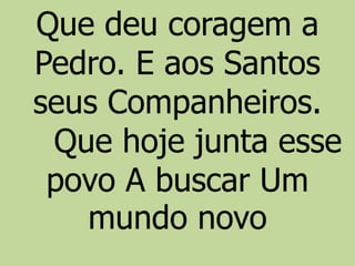 Que deu coragem a
Pedro. E aos Santos
seus Companheiros.
Que hoje junta esse
povo A buscar Um
mundo novo
 
