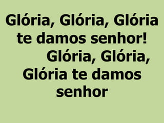 Glória, Glória, Glória
te damos senhor!
Glória, Glória,
Glória te damos
senhor
 