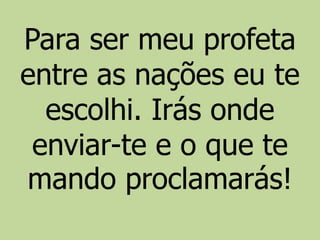 Para ser meu profeta
entre as nações eu te
escolhi. Irás onde
enviar-te e o que te
mando proclamarás!
 