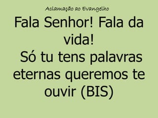 Aclamação ao Evangelho
Fala Senhor! Fala da
vida!
Só tu tens palavras
eternas queremos te
ouvir (BIS)
 