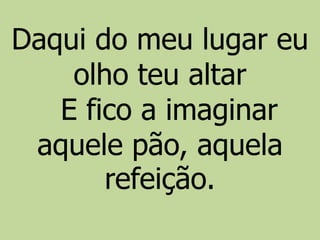 Daqui do meu lugar eu
olho teu altar
E fico a imaginar
aquele pão, aquela
refeição.
 