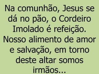 Na comunhão, Jesus se
dá no pão, o Cordeiro
Imolado é refeição.
Nosso alimento de amor
e salvação, em torno
deste altar somos
irmãos...
 