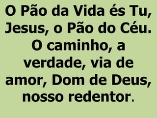 O Pão da Vida és Tu,
Jesus, o Pão do Céu.
O caminho, a
verdade, via de
amor, Dom de Deus,
nosso redentor.
 