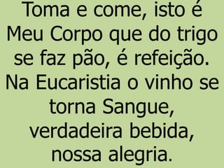 Toma e come, isto é
Meu Corpo que do trigo
se faz pão, é refeição.
Na Eucaristia o vinho se
torna Sangue,
verdadeira bebida,
nossa alegria.
 