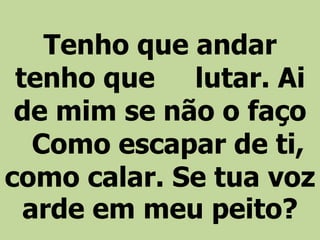 Tenho que andar
tenho que lutar. Ai
de mim se não o faço
Como escapar de ti,
como calar. Se tua voz
arde em meu peito?
 