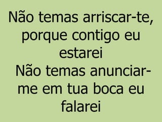 Não temas arriscar-te,
porque contigo eu
estarei
Não temas anunciar-
me em tua boca eu
falarei
 