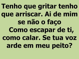 Tenho que gritar tenho
que arriscar. Ai de mim
se não o faço
Como escapar de ti,
como calar. Se tua voz
arde em meu peito?
 