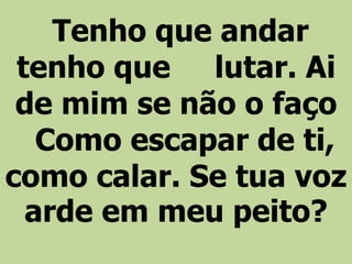 Tenho que andar
tenho que lutar. Ai
de mim se não o faço
Como escapar de ti,
como calar. Se tua voz
arde em meu peito?
 