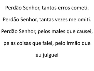Perdão Senhor, tantos erros cometi.
Perdão Senhor, tantas vezes me omiti.
Perdão Senhor, pelos males que causei,
pelas coisas que falei, pelo irmão que
eu julguei
 