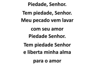 Piedade, Senhor.
Tem piedade, Senhor.
Meu pecado vem lavar
com seu amor
Piedade Senhor.
Tem piedade Senhor
e liberta minha alma
para o amor
 