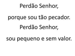 Perdão Senhor,
porque sou tão pecador.
Perdão Senhor,
sou pequeno e sem valor.
 