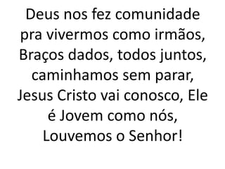 Deus nos fez comunidade
pra vivermos como irmãos,
Braços dados, todos juntos,
caminhamos sem parar,
Jesus Cristo vai conosco, Ele
é Jovem como nós,
Louvemos o Senhor!
 