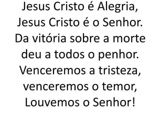 Jesus Cristo é Alegria,
Jesus Cristo é o Senhor.
Da vitória sobre a morte
deu a todos o penhor.
Venceremos a tristeza,
venceremos o temor,
Louvemos o Senhor!
 