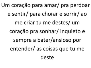 Um coração para amar/ pra perdoar
e sentir/ para chorar e sorrir/ ao
me criar tu me destes/ um
coração pra sonhar/ inquieto e
sempre a bater/ansioso por
entender/ as coisas que tu me
deste
 