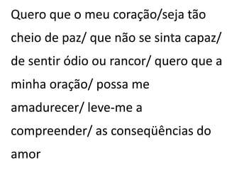 Quero que o meu coração/seja tão
cheio de paz/ que não se sinta capaz/
de sentir ódio ou rancor/ quero que a
minha oração/ possa me
amadurecer/ leve-me a
compreender/ as conseqüências do
amor
 