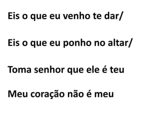 Eis o que eu venho te dar/
Eis o que eu ponho no altar/
Toma senhor que ele é teu
Meu coração não é meu
 