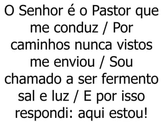 O Senhor é o Pastor que
me conduz / Por
caminhos nunca vistos
me enviou / Sou
chamado a ser fermento
sal e luz / E por isso
respondi: aqui estou!
 