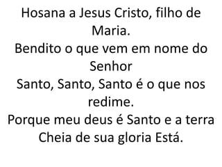 Hosana a Jesus Cristo, filho de
Maria.
Bendito o que vem em nome do
Senhor
Santo, Santo, Santo é o que nos
redime.
Porque meu deus é Santo e a terra
Cheia de sua gloria Está.
 