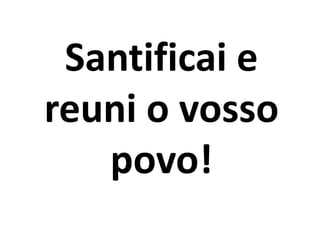Santificai e
reuni o vosso
povo!
 