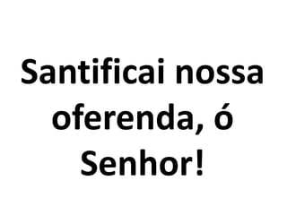 Santificai nossa
oferenda, ó
Senhor!
 