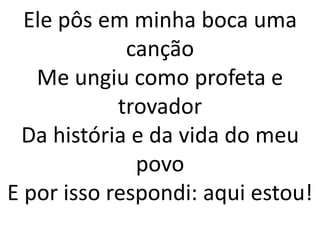 Ele pôs em minha boca uma
canção
Me ungiu como profeta e
trovador
Da história e da vida do meu
povo
E por isso respondi: aqui estou!
 