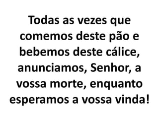 Todas as vezes que
comemos deste pão e
bebemos deste cálice,
anunciamos, Senhor, a
vossa morte, enquanto
esperamos a vossa vinda!
 