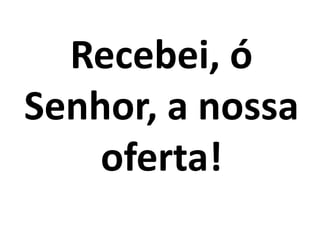 Recebei, ó
Senhor, a nossa
oferta!
 