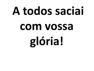 A todos saciai
com vossa
glória!
 