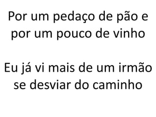 Por um pedaço de pão e
por um pouco de vinho
Eu já vi mais de um irmão
se desviar do caminho
 