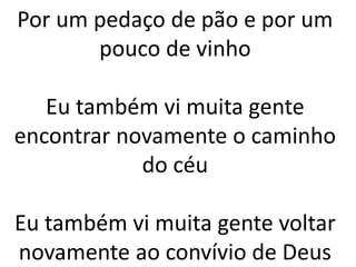 Por um pedaço de pão e por um
pouco de vinho
Eu também vi muita gente
encontrar novamente o caminho
do céu
Eu também vi muita gente voltar
novamente ao convívio de Deus
 