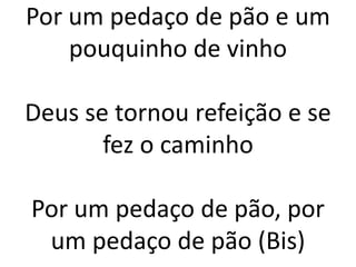 Por um pedaço de pão e um
pouquinho de vinho
Deus se tornou refeição e se
fez o caminho
Por um pedaço de pão, por
um pedaço de pão (Bis)
 