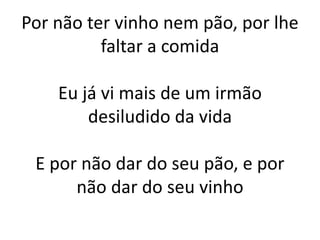 Por não ter vinho nem pão, por lhe
faltar a comida
Eu já vi mais de um irmão
desiludido da vida
E por não dar do seu pão, e por
não dar do seu vinho
 