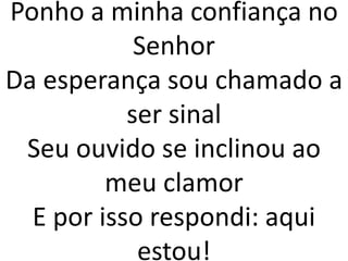 Ponho a minha confiança no
Senhor
Da esperança sou chamado a
ser sinal
Seu ouvido se inclinou ao
meu clamor
E por isso respondi: aqui
estou!
 