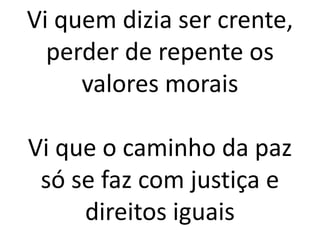 Vi quem dizia ser crente,
perder de repente os
valores morais
Vi que o caminho da paz
só se faz com justiça e
direitos iguais
 