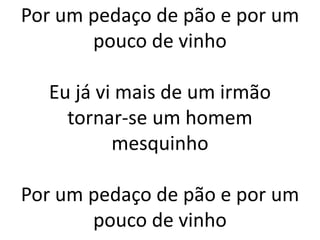 Por um pedaço de pão e por um
pouco de vinho
Eu já vi mais de um irmão
tornar-se um homem
mesquinho
Por um pedaço de pão e por um
pouco de vinho
 