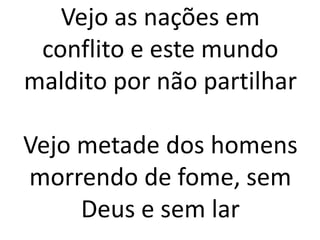 Vejo as nações em
conflito e este mundo
maldito por não partilhar
Vejo metade dos homens
morrendo de fome, sem
Deus e sem lar
 