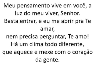 Meu pensamento vive em você, a
luz do meu viver, Senhor.
Basta entrar, e eu me abrir pra Te
amar,
nem precisa perguntar, Te amo!
Há um clima todo diferente,
que aquece e mexe com o coração
da gente.
 