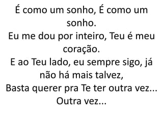 É como um sonho, É como um
sonho.
Eu me dou por inteiro, Teu é meu
coração.
E ao Teu lado, eu sempre sigo, já
não há mais talvez,
Basta querer pra Te ter outra vez...
Outra vez...
 