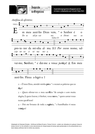  
2 – ​Ó meu Deus, atendei minha ​pre​ce * e escutai as palavras ​que eu                             
di​go!  
3 – ​Quero ofertar-vos o meu sacri​fí​cio *de coração e com muita                       
alegria; † quero louvar, ó Senhor, vosso ​no​me, * quero cantar vosso                       
no​me que​ ​é​ bom!  
4 – ​Pois me livrastes de toda a an​gús​tia, * e humilhados vi meus                           
ini​mi​gos! 
 
Adaptação do Graduale Simplex - Antífonas da Missa III para o Tempo Comum - podem ser utilizadas em qualquer missa do
tempo comum no rito ordinário e como devocionais em missas baixas do tempo após pentecostes no rito extraordinário se o
texto destas antífonas não for similar aos próprios.
 