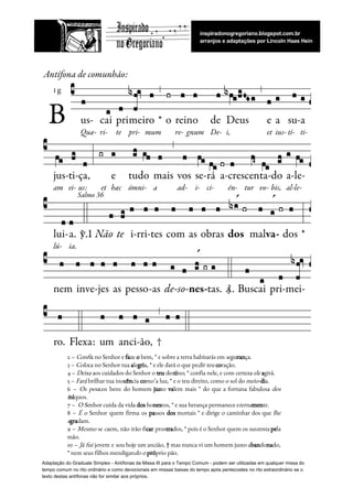  
2 – ​Confi​a no Senhor e ​fa​ze ​o​ bem, * e sobre a terra habitarás em ​segu​ran​ça.   
3 – ​Colo​ca no Senhor tua ​a​le​gri​a, * e ele dará o que pe​dir teu​ ​co​ração.   
4 – ​Deixa​ aos cuidados do Senhor o ​teu​ des​ti​no; * confia nele, e com certeza ​ele​ ​a​girá.   
5 – ​Fará​ brilhar tua ino​cên​cia ​co​mo’a luz, * e o teu direito, como o sol do ​meio​-​di​a.   
6 – ​Os pou​cos bens do homem ​jus​to ​va​lem mais * do que a fortuna fabulosa ​dos                                 
i​ní​quos.  
7 –  ​O Se​nhor cuida da vida ​dos​ ho​nes​tos, * e sua herança permanece e​terna​men​te.   
8 – ​É o Senhor quem firma os ​pa​ssos ​dos mortais * e dirige o caminhar dos que ​lhe                                     
a​gra​dam.   
9 – ​Mesmo se caem, não irão fi​car pros​tra​dos, * pois é o Senhor quem os sus​tenta ​pe​la                                   
mão.   
10 – ​Já fui jovem e sou hoje um ancião, † mas nunca vi um homem justo a​ban​do​na​do,                                   
* nem seus filhos mendigan​do o​ ​pró​prio pão. 
Adaptação do Graduale Simplex - Antífonas da Missa III para o Tempo Comum - podem ser utilizadas em qualquer missa do
tempo comum no rito ordinário e como devocionais em missas baixas do tempo após pentecostes no rito extraordinário se o
texto destas antífonas não for similar aos próprios.
 