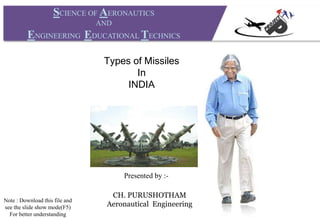 SCIENCE OF AERONAUTICS
AND
ENGINEERING EDUCATIONAL TECHNICS
Presented by :-
CH. PURUSHOTHAM
Aeronautical Engineering
Types of Missiles
In
INDIA
Note : Download this file and
see the slide show mode(F5)
For better understanding
 