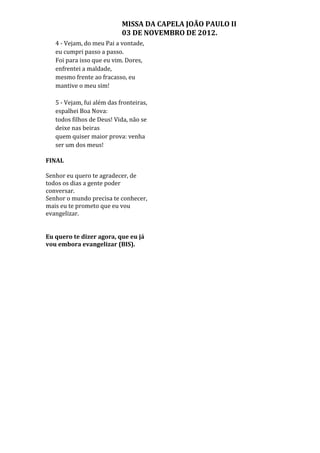 MISSA DA CAPELA JOÃO PAULO II
                            03 DE NOVEMBRO DE 2012.
   4 - Vejam, do meu Pai a vontade,
   eu cumpri passo a passo.
   Foi para isso que eu vim. Dores,
   enfrentei a maldade,
   mesmo frente ao fracasso, eu
   mantive o meu sim!

   5 - Vejam, fui além das fronteiras,
   espalhei Boa Nova:
   todos filhos de Deus! Vida, não se
   deixe nas beiras
   quem quiser maior prova: venha
   ser um dos meus!

FINAL

Senhor eu quero te agradecer, de
todos os dias a gente poder
conversar.
Senhor o mundo precisa te conhecer,
mais eu te prometo que eu vou
evangelizar.


Eu quero te dizer agora, que eu já
vou embora evangelizar (BIS).
 