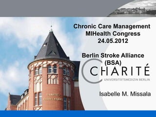 Chronic Care Management
                                MIHealth Congress
                                     24.05.2012

                               Berlin Stroke Alliance
                                       (BSA)




                                     Isabelle M. Missala


UNIVERSITÄTSMEDIZIN BERLIN                              1
 
